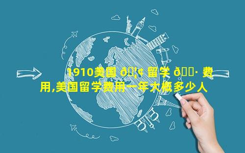 1910美国 🦢 留学 🕷 费用,美国留学费用一年大概多少人民币